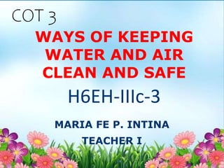 WAYS OF KEEPING
WATER AND AIR
CLEAN AND SAFE
MARIA FE P. INTINA
TEACHER I
H6EH-IIIc-3
COT 3
 