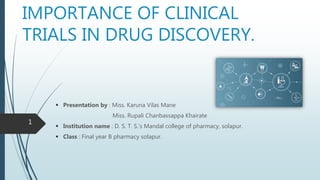 IMPORTANCE OF CLINICAL
TRIALS IN DRUG DISCOVERY.
 Presentation by : Miss. Karuna Vilas Mane
Miss. Rupali Chanbassappa Khairate
 Institution name : D. S. T. S.’s Mandal college of pharmacy, solapur.
 Class : Final year B pharmacy solapur.
1
 