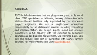 About ESDS
ESDS builds datacenters that are plug-in ready and truly world
class. ESDS specializes in delivering turnkey datacenters with
state-of-the-art facilities fully supported by our exuberant
project engineers. We are a single-point operations
responsibility for all datacenter services including consulting
and implementation. We design, supply, install and operate
datacenters in full capacity with the expertise to customize
solutions as per business requirement. On real time basis, you
can also reduce total cost of ownership with ESDS's turnkey
solution. For more information, visit: www.esds.co.in
 