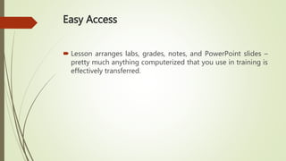 Easy Access
 Lesson arranges labs, grades, notes, and PowerPoint slides –
pretty much anything computerized that you use in training is
effectively transferred.
 