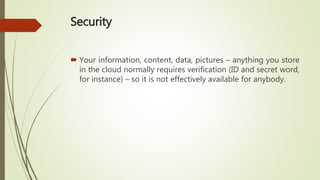 Security
 Your information, content, data, pictures – anything you store
in the cloud normally requires verification (ID and secret word,
for instance) – so it is not effectively available for anybody.
 
