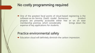 No costly programming required
 One of the greatest focal points of cloud-based registering is the
software-as-an-Service (SaaS) model. Numerous product
projects are presently accessible either free or on an ease
membership premise, which considerably brings down the
expense of key applications for students.
Practice environmental safety
 Education cloud will definitely diminish the carbon impression.
 