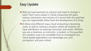 Easy Update
 Roll out improvements to a lesson and need to change it
back? Don’t worry about it. Cloud computing will spare
various corrections and variants of a record with the goal that
you can sequentially follow back the development of a thing.
 In these and different ways, cloud computing is lessening
costs, as well as making a situation where all students can
have admittance to amazing instruction and assets. Whether
you are a chairman, an instructor, a student, or the guardian
of a student, now is an incredible time to investigate how
cloud-based applications can advantage you, your
youngsters, and your school.
 