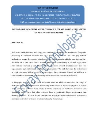 IMPORTANCE OF COHERENCE PROTOCOLS WITH NETWORK APPLICATIONS
ON MULTICORE PROCESSORS
ABSTRACT:
As Internet and information technology have continued developing, the necessity for fast packet
processing in computer networks has also grown in importance. All emerging network
applications require deep packet classification as well as security-related processing and they
should be run at line rates. Hence, network speed and the complexity of network applications
will continue increasing and future network processors should simultaneously meet two
requirements: high performance and high programmability. We will show that the performance
of single processors will not be sufficient to support future demands. Instead, we will have to
turn to multicore processors, which can exploit the parallelism in network workloads.
In this paper, we focus on the cache coherence protocols which are central to the design of
multicore-based network processors. We investigate the effects of two main categories of various
cache coherence protocols with several network workloads on multicore processors. Our
simulation results show that token protocols have a significantly higher performance than
directory protocols. With an 8-core configuration, token protocols improves the performance
compared to directory protocols by a factor of nearly 4 on average.
ECWAY TECHNOLOGIES
IEEE PROJECTS & SOFTWARE DEVELOPMENTS
OUR OFFICES @ CHENNAI / TRICHY / KARUR / ERODE / MADURAI / SALEM / COIMBATORE
CELL: +91 98949 17187, +91 875487 2111 / 3111 / 4111 / 5111 / 6111
VISIT: www.ecwayprojects.com MAIL TO: ecwaytechnologies@gmail.com
 