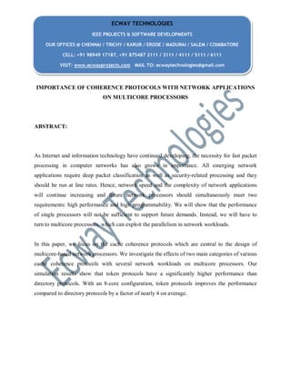 IMPORTANCE OF COHERENCE PROTOCOLS WITH NETWORK APPLICATIONS
ON MULTICORE PROCESSORS
ABSTRACT:
As Internet and information technology have continued developing, the necessity for fast packet
processing in computer networks has also grown in importance. All emerging network
applications require deep packet classification as well as security-related processing and they
should be run at line rates. Hence, network speed and the complexity of network applications
will continue increasing and future network processors should simultaneously meet two
requirements: high performance and high programmability. We will show that the performance
of single processors will not be sufficient to support future demands. Instead, we will have to
turn to multicore processors, which can exploit the parallelism in network workloads.
In this paper, we focus on the cache coherence protocols which are central to the design of
multicore-based network processors. We investigate the effects of two main categories of various
cache coherence protocols with several network workloads on multicore processors. Our
simulation results show that token protocols have a significantly higher performance than
directory protocols. With an 8-core configuration, token protocols improves the performance
compared to directory protocols by a factor of nearly 4 on average.
ECWAY TECHNOLOGIES
IEEE PROJECTS & SOFTWARE DEVELOPMENTS
OUR OFFICES @ CHENNAI / TRICHY / KARUR / ERODE / MADURAI / SALEM / COIMBATORE
CELL: +91 98949 17187, +91 875487 2111 / 3111 / 4111 / 5111 / 6111
VISIT: www.ecwayprojects.com MAIL TO: ecwaytechnologies@gmail.com
 