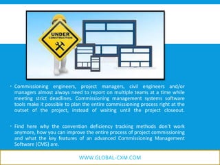  Commissioning engineers, project managers, civil engineers and/or
managers almost always need to report on multiple teams at a time while
meeting strict deadlines. Commissioning management systems software
tools make it possible to plan the entire commissioning process right at the
outset of the project, instead of waiting until the project closeout.
 Find here why the convention deficiency tracking methods don’t work
anymore, how you can improve the entire process of project commissioning
and what the key features of an advanced Commissioning Management
Software (CMS) are.
WWW.GLOBAL-CXM.COM
 