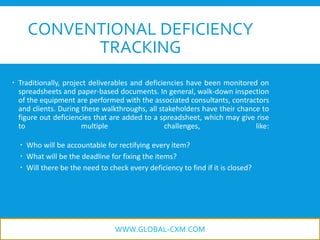 CONVENTIONAL DEFICIENCY
TRACKING
 Traditionally, project deliverables and deficiencies have been monitored on
spreadsheets and paper-based documents. In general, walk-down inspection
of the equipment are performed with the associated consultants, contractors
and clients. During these walkthroughs, all stakeholders have their chance to
figure out deficiencies that are added to a spreadsheet, which may give rise
to multiple challenges, like:
 Who will be accountable for rectifying every item?
 What will be the deadline for fixing the items?
 Will there be the need to check every deficiency to find if it is closed?
WWW.GLOBAL-CXM.COM
 