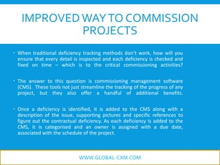 IMPROVEDWAYTO COMMISSION
PROJECTS
 When traditional deficiency tracking methods don’t work, how will you
ensure that every detail is inspected and each deficiency is checked and
fixed on time – which is to the critical commissioning activities?
 The answer to this question is commissioning management software
(CMS). These tools not just streamline the tracking of the progress of any
project, but they also offer a handful of additional benefits.
 Once a deficiency is identified, it is added to the CMS along with a
description of the issue, supporting pictures and specific references to
figure out the contractual deficiency. As each deficiency is added to the
CMS, it is categorised and an owner is assigned with a due date,
associated with the schedule of the project.
WWW.GLOBAL-CXM.COM
 