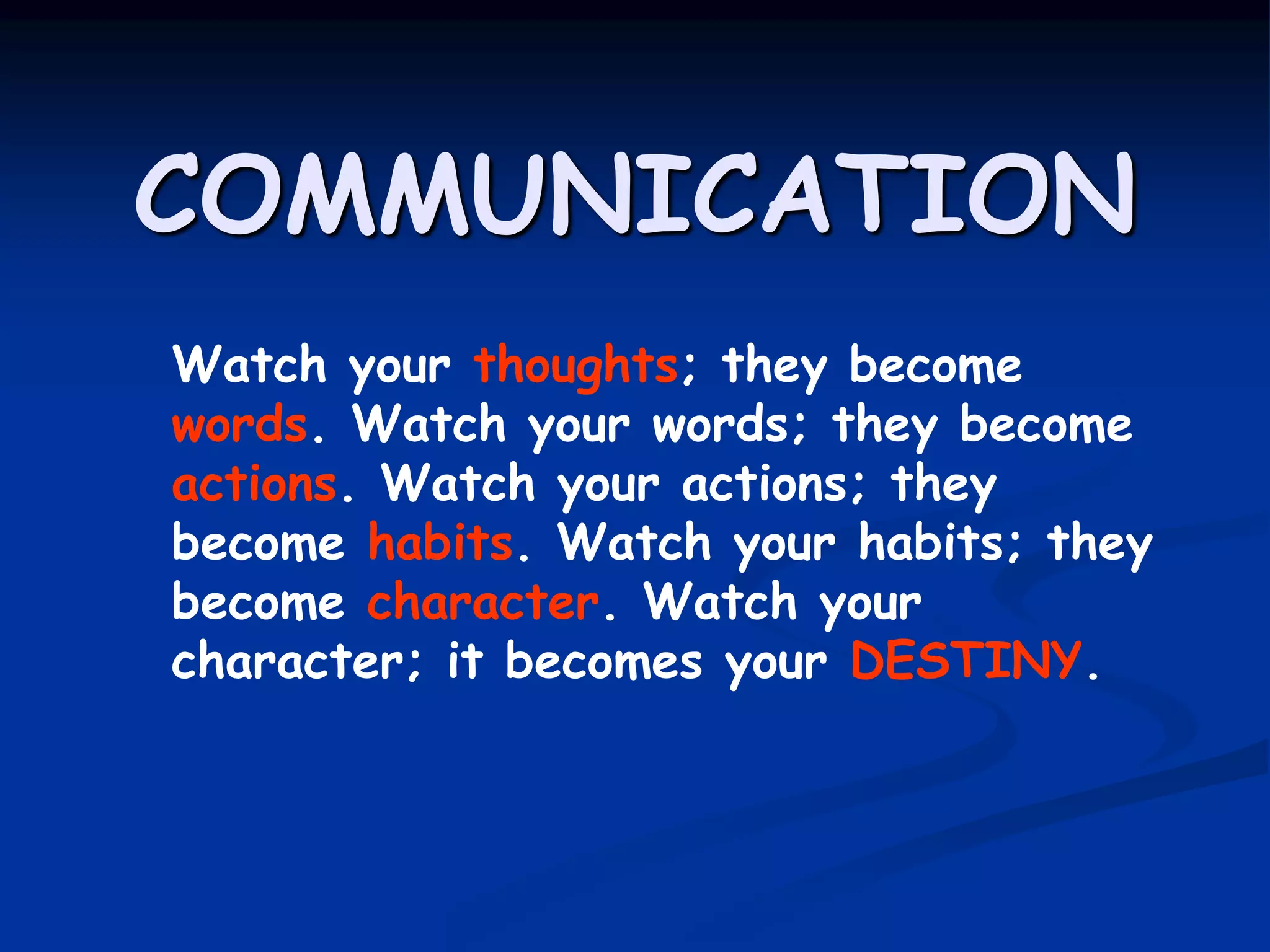 COMMUNICATION
Watch your thoughts; they become
words. Watch your words; they become
actions. Watch your actions; they
become habits. Watch your habits; they
become character. Watch your
character; it becomes your DESTINY.
 