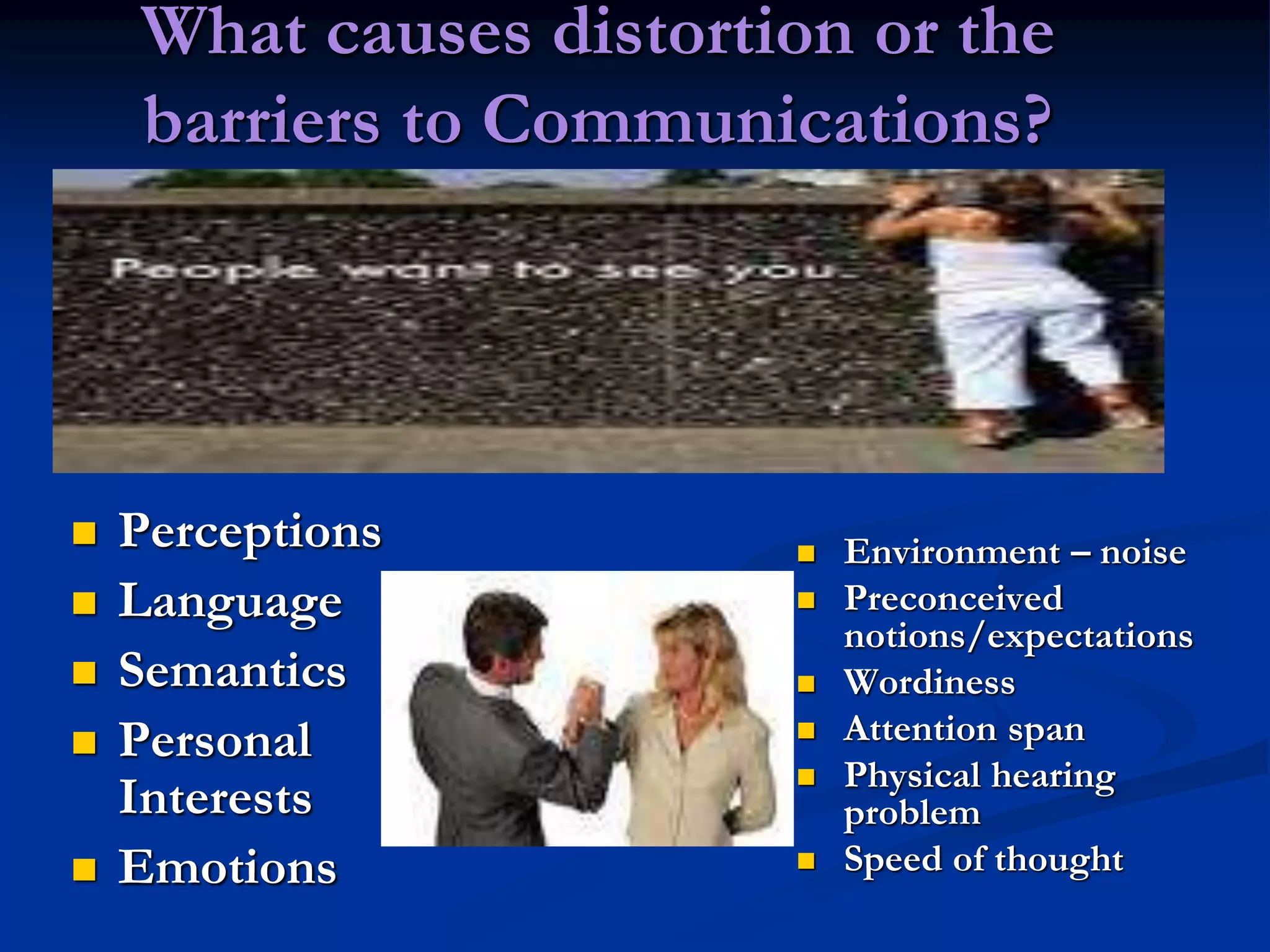 What causes distortion or the
barriers to Communications?
 Perceptions
 Language
 Semantics
 Personal
Interests
 Emotions
 Environment – noise
 Preconceived
notions/expectations
 Wordiness
 Attention span
 Physical hearing
problem
 Speed of thought
 