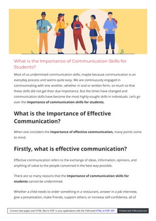 What is the Importance of Communication Skills for
Students?
Most of us undermined communication skills, maybe because communication is an
everyday process and seems quite easy. We are continuously engaged in
communicating with one another, whether in oral or written form, so much so that
these skills did not get their due importance. But the times have changed and
communication skills have become the most highly-sought skills in individuals. Let’s go
over the importance of communication skills for students. 
What is the Importance of E ective
Communication?
When one considers the importance of e ective communication, many points come
to mind.
Firstly, what is e ective communication?
E ective communication refers to the exchange of ideas, information, opinions, and
anything of value to the people concerned in the best way possible.
There are so many reasons that the importance of communication skills for
students cannot be undermined.
Whether a child needs to order something in a restaurant, answer in a job interview,
give a presentation, make friends, support others, or increase self-con dence, all of
Convert web pages and HTML files to PDF in your applications with the Pdfcrowd HTML to PDF API Printed with Pdfcrowd.com
 