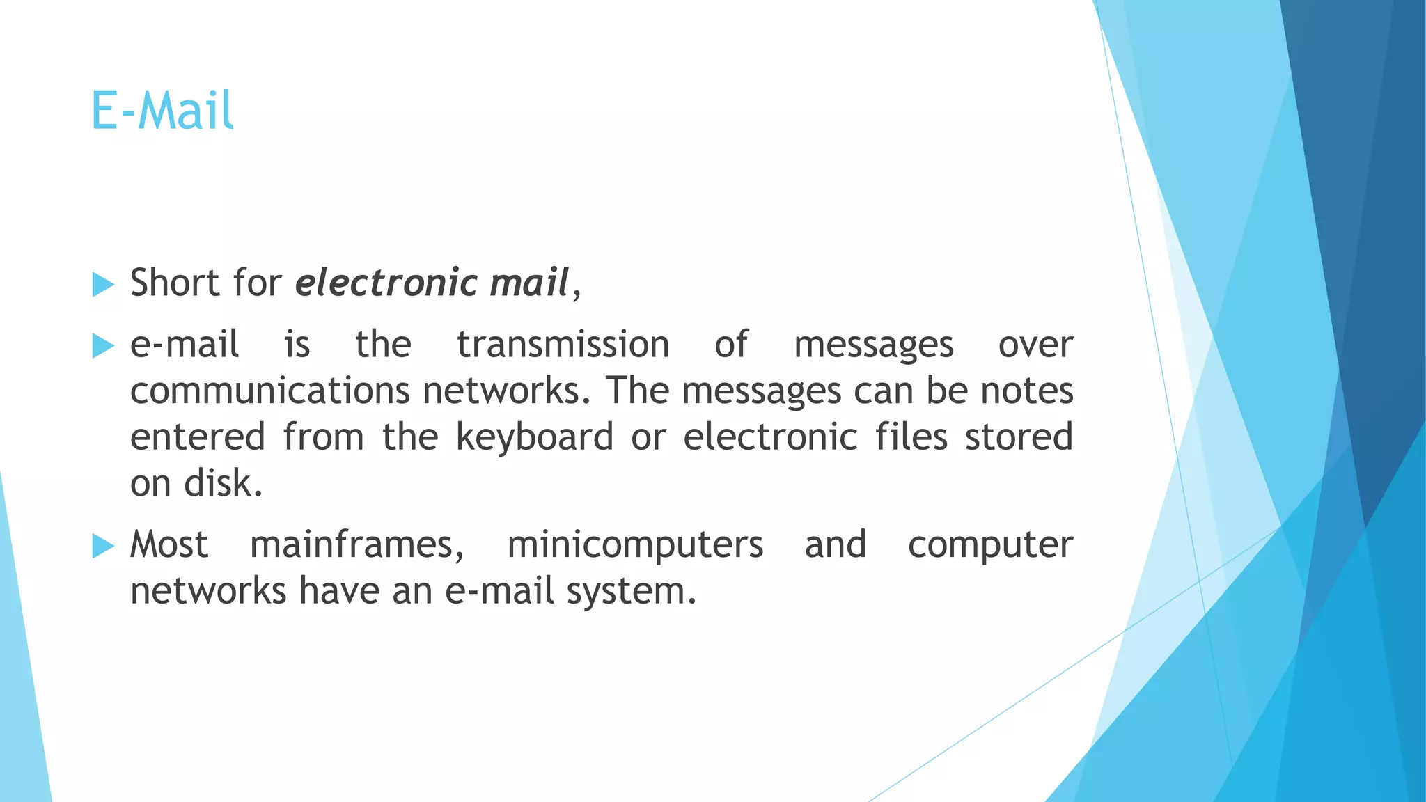 E-Mail
 Short for electronic mail,
 e-mail is the transmission of messages over
communications networks. The messages can be notes
entered from the keyboard or electronic files stored
on disk.
 Most mainframes, minicomputers and computer
networks have an e-mail system.
 