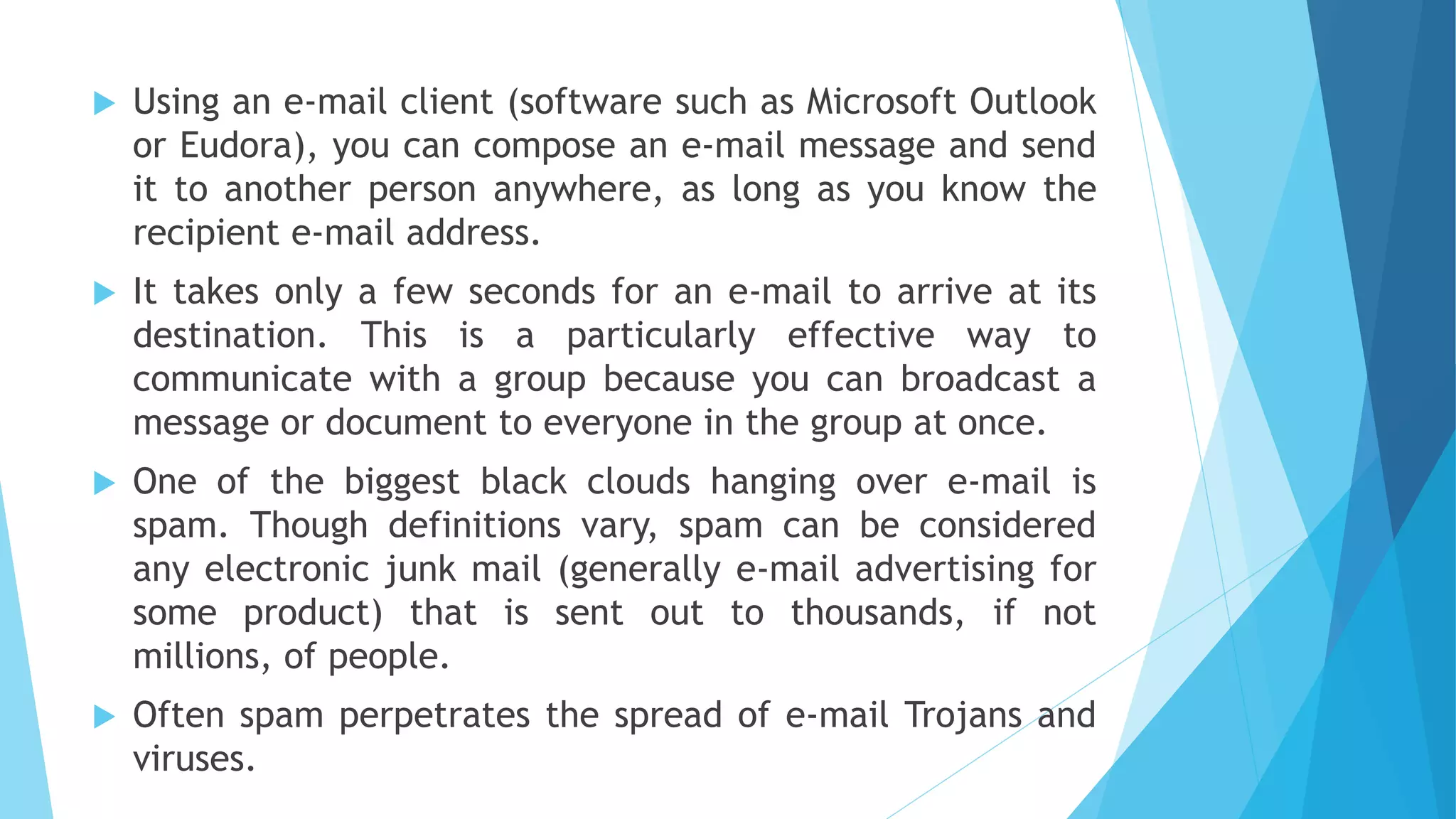  Using an e-mail client (software such as Microsoft Outlook
or Eudora), you can compose an e-mail message and send
it to another person anywhere, as long as you know the
recipient e-mail address.
 It takes only a few seconds for an e-mail to arrive at its
destination. This is a particularly effective way to
communicate with a group because you can broadcast a
message or document to everyone in the group at once.
 One of the biggest black clouds hanging over e-mail is
spam. Though definitions vary, spam can be considered
any electronic junk mail (generally e-mail advertising for
some product) that is sent out to thousands, if not
millions, of people.
 Often spam perpetrates the spread of e-mail Trojans and
viruses.
 