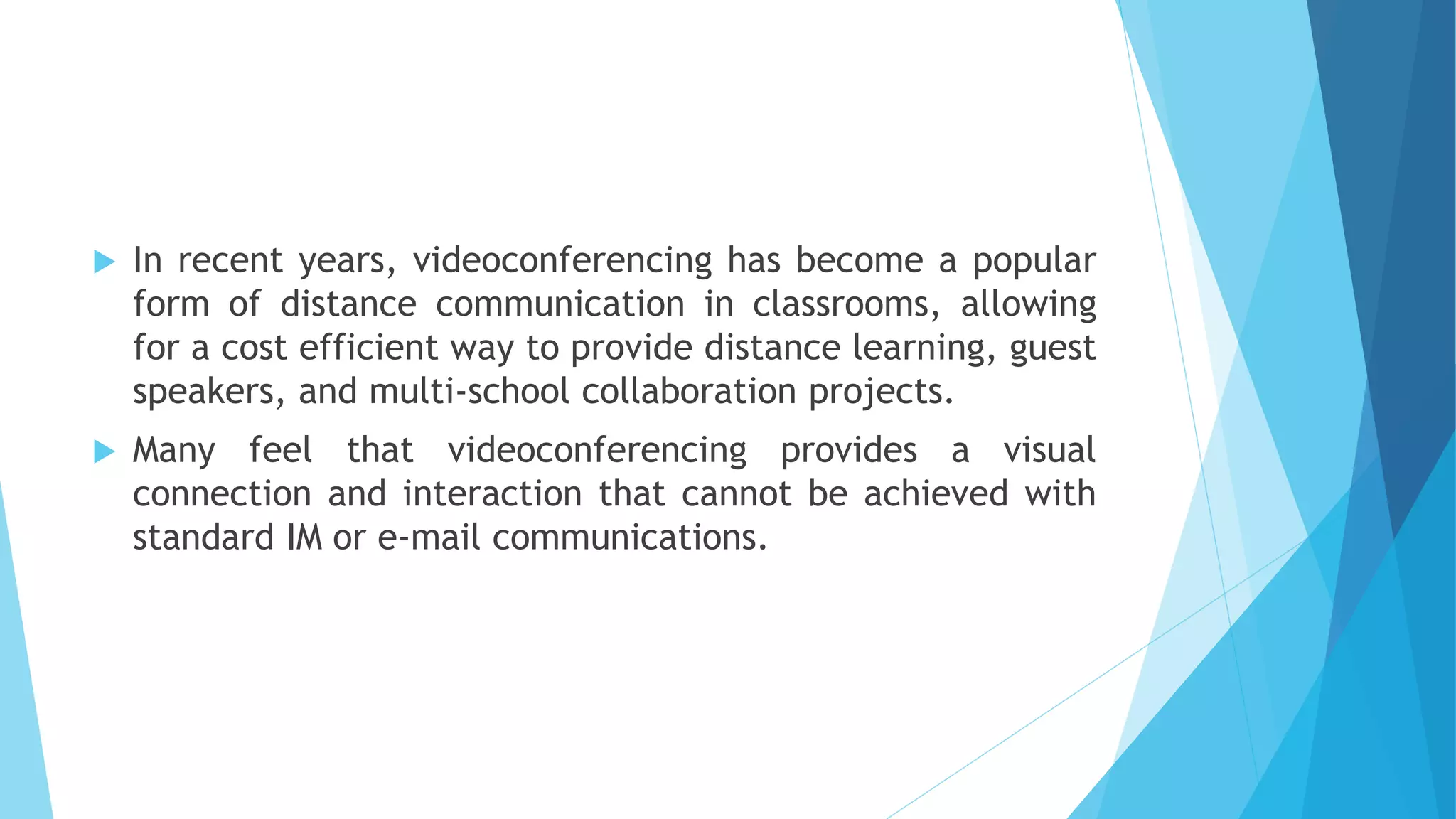  In recent years, videoconferencing has become a popular
form of distance communication in classrooms, allowing
for a cost efficient way to provide distance learning, guest
speakers, and multi-school collaboration projects.
 Many feel that videoconferencing provides a visual
connection and interaction that cannot be achieved with
standard IM or e-mail communications.
 