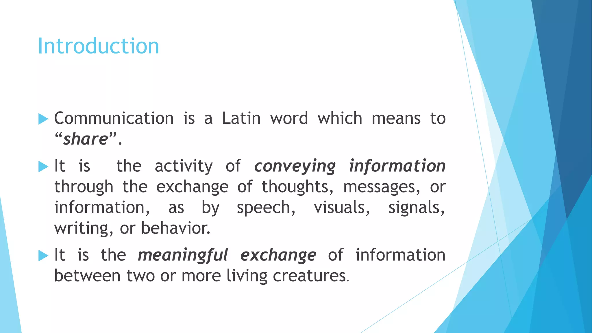 Introduction
 Communication is a Latin word which means to
“share”.
 It is the activity of conveying information
through the exchange of thoughts, messages, or
information, as by speech, visuals, signals,
writing, or behavior.
 It is the meaningful exchange of information
between two or more living creatures.
 