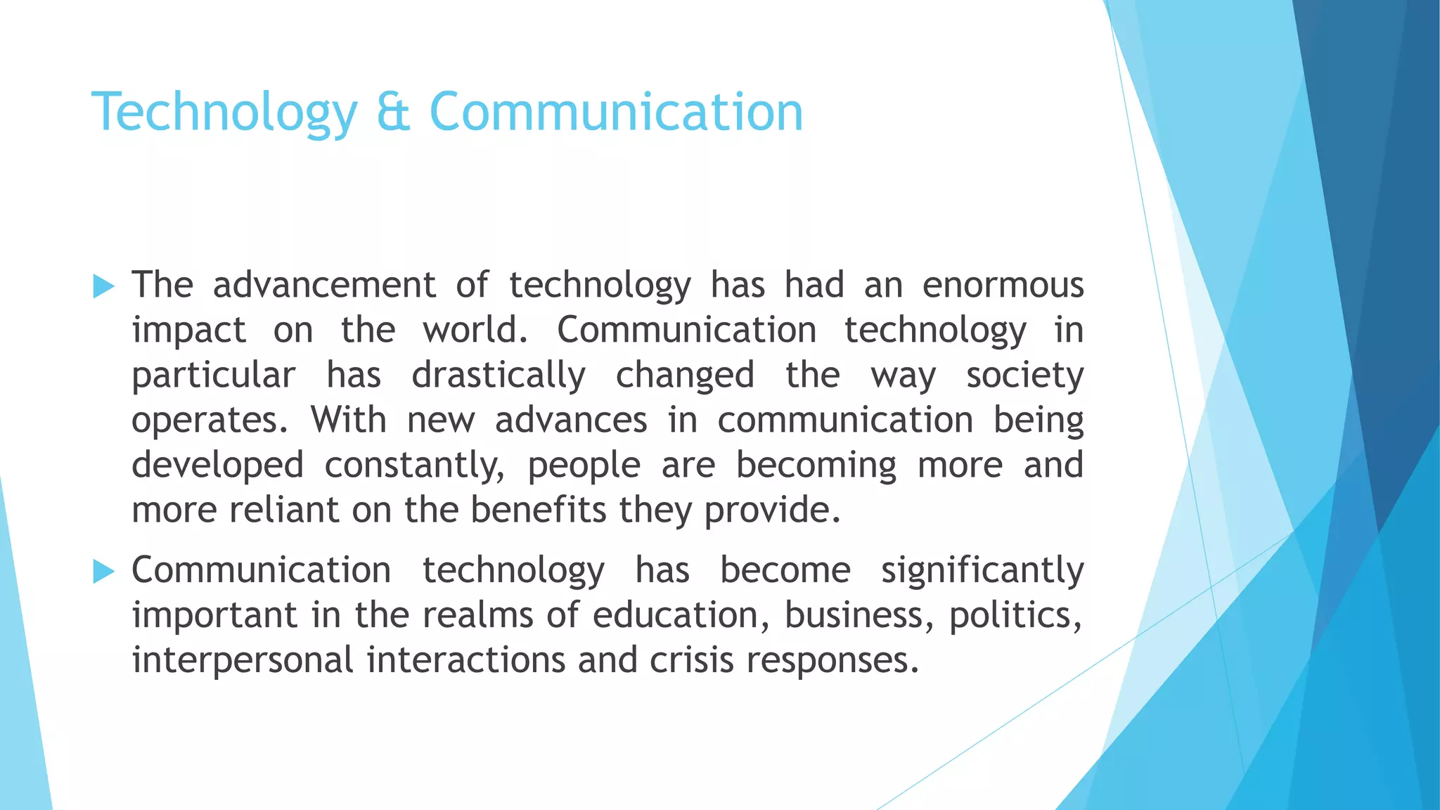 Technology & Communication
 The advancement of technology has had an enormous
impact on the world. Communication technology in
particular has drastically changed the way society
operates. With new advances in communication being
developed constantly, people are becoming more and
more reliant on the benefits they provide.
 Communication technology has become significantly
important in the realms of education, business, politics,
interpersonal interactions and crisis responses.
 