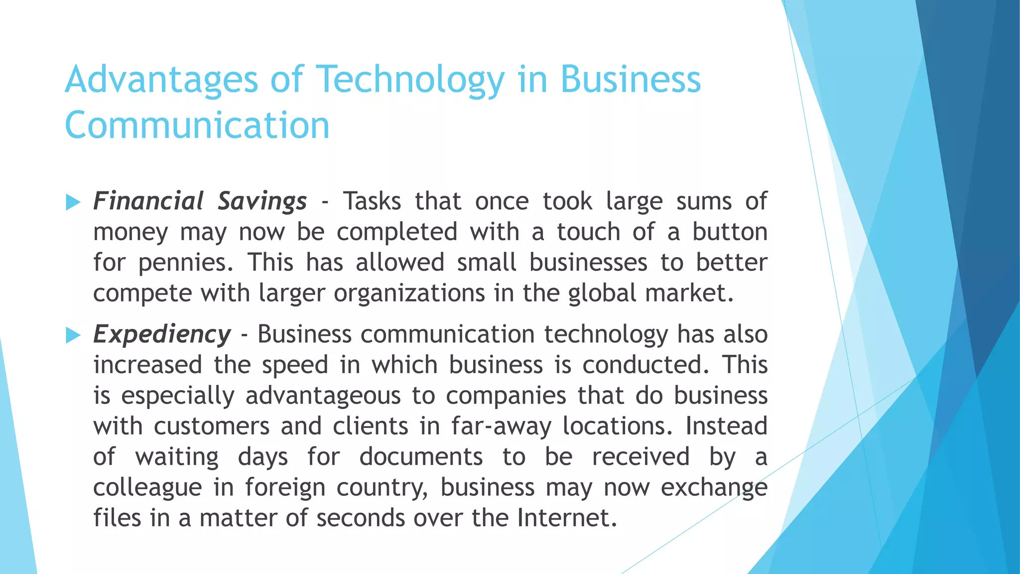 Advantages of Technology in Business
Communication
 Financial Savings - Tasks that once took large sums of
money may now be completed with a touch of a button
for pennies. This has allowed small businesses to better
compete with larger organizations in the global market.
 Expediency - Business communication technology has also
increased the speed in which business is conducted. This
is especially advantageous to companies that do business
with customers and clients in far-away locations. Instead
of waiting days for documents to be received by a
colleague in foreign country, business may now exchange
files in a matter of seconds over the Internet.
 