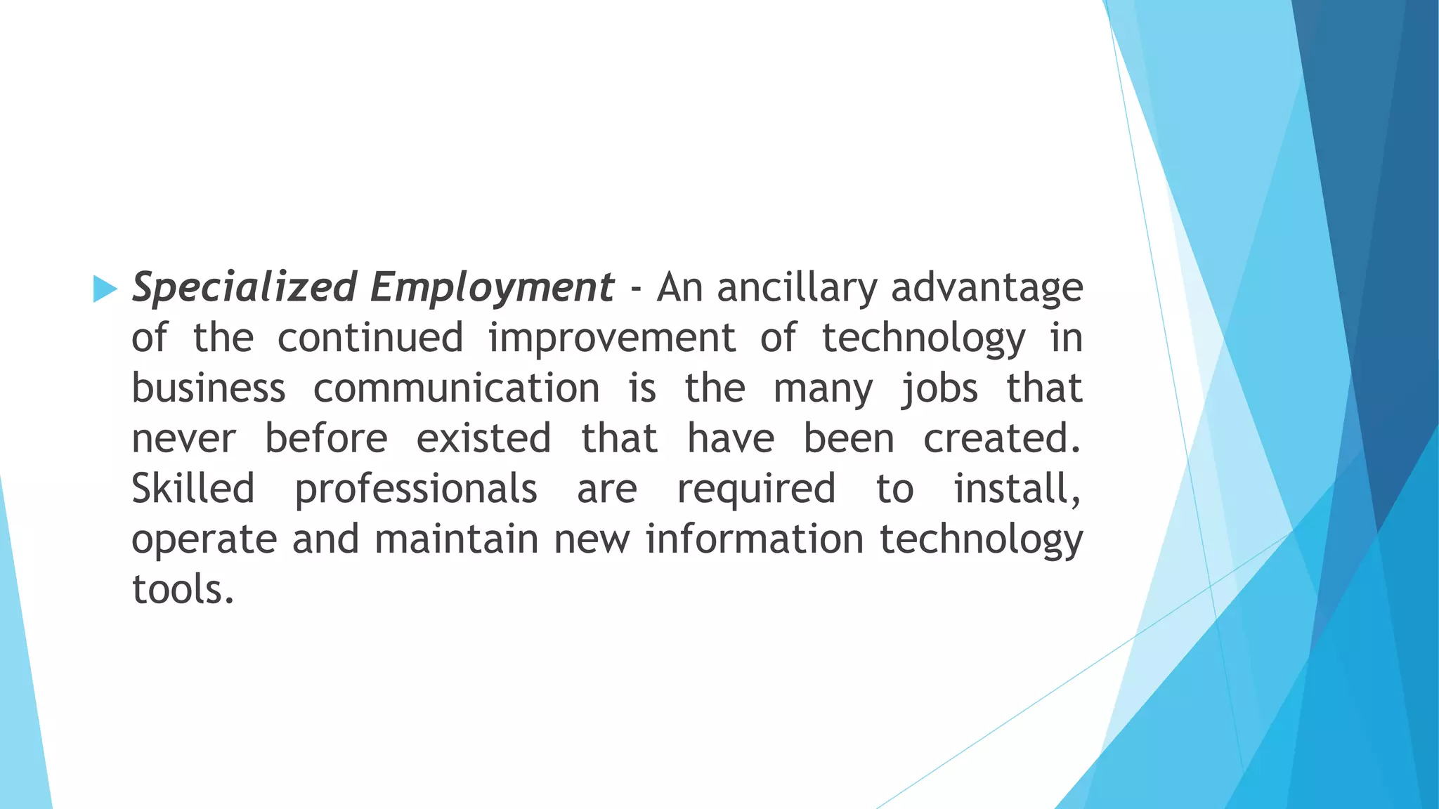  Specialized Employment - An ancillary advantage
of the continued improvement of technology in
business communication is the many jobs that
never before existed that have been created.
Skilled professionals are required to install,
operate and maintain new information technology
tools.
 