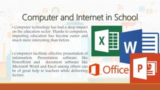 Computer and Internet in School
Computer technology has had a deep impact
on the education sector. Thanks to computers,
imparting education has become easier and
much more interesting than before.
Computers facilitate effective presentation of
information. Presentation software like
PowerPoint and document software like
Microsoft Word and Excel among others can
be of great help to teachers while delivering
lecture.
 