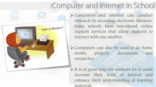 Computer and Internet in School
 Computers and internet can conduct
research by accessing electronic libraries.
Some schools have introduced online
support services that allow students to
interact with one another.
 Computers can also be used to do home
works, projects, documents and
researches.
 It is of great help for students for it could
increase their level of interest and
enhance their understanding of learning
 