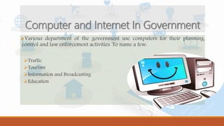 Various department of the government use computers for their planning,
control and law enforcement activities. To name a few:
Traffic
Tourism
Information and Broadcasting
Education
Computer and Internet In Government
 