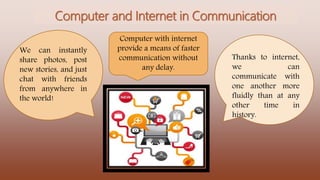 Computer and Internet in Communication
Thanks to internet,
we can
communicate with
one another more
fluidly than at any
other time in
history.
We can instantly
share photos, post
new stories, and just
chat with friends
from anywhere in
the world!
Computer with internet
provide a means of faster
communication without
any delay.
 