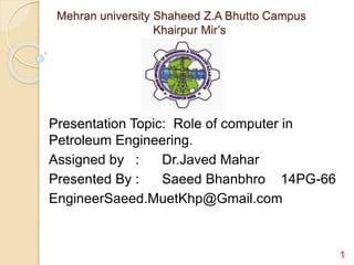 Mehran university Shaheed Z.A Bhutto Campus
Khairpur Mir’s
Presentation Topic: Role of computer in
Petroleum Engineering.
Assigned by : Dr.Javed Mahar
Presented By : Saeed Bhanbhro 14PG-66
EngineerSaeed.MuetKhp@Gmail.com
1
 