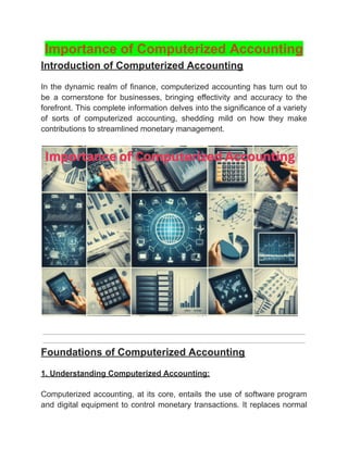 ‭
Importance of Computerized Accounting‬
‭
Introduction of Computerized Accounting‬
‭
In‬‭
the‬‭
dynamic‬‭
realm‬‭
of‬‭
finance,‬‭
computerized‬‭
accounting‬‭
has‬‭
turn‬‭
out‬‭
to‬
‭
be‬ ‭
a‬ ‭
cornerstone‬ ‭
for‬ ‭
businesses,‬ ‭
bringing‬ ‭
effectivity‬ ‭
and‬ ‭
accuracy‬ ‭
to‬ ‭
the‬
‭
forefront.‬‭
This‬‭
complete‬‭
information‬‭
delves‬‭
into‬‭
the‬‭
significance‬‭
of‬‭
a‬‭
variety‬
‭
of‬ ‭
sorts‬ ‭
of‬ ‭
computerized‬ ‭
accounting,‬ ‭
shedding‬ ‭
mild‬ ‭
on‬ ‭
how‬ ‭
they‬ ‭
make‬
‭
contributions to streamlined monetary management.‬
‭
Foundations of Computerized Accounting‬
‭
1. Understanding Computerized Accounting:‬
‭
Computerized‬‭
accounting,‬‭
at‬‭
its‬‭
core,‬‭
entails‬‭
the‬‭
use‬‭
of‬‭
software‬‭
program‬
‭
and‬‭
digital‬‭
equipment‬‭
to‬‭
control‬‭
monetary‬‭
transactions.‬‭
It‬‭
replaces‬‭
normal‬
 