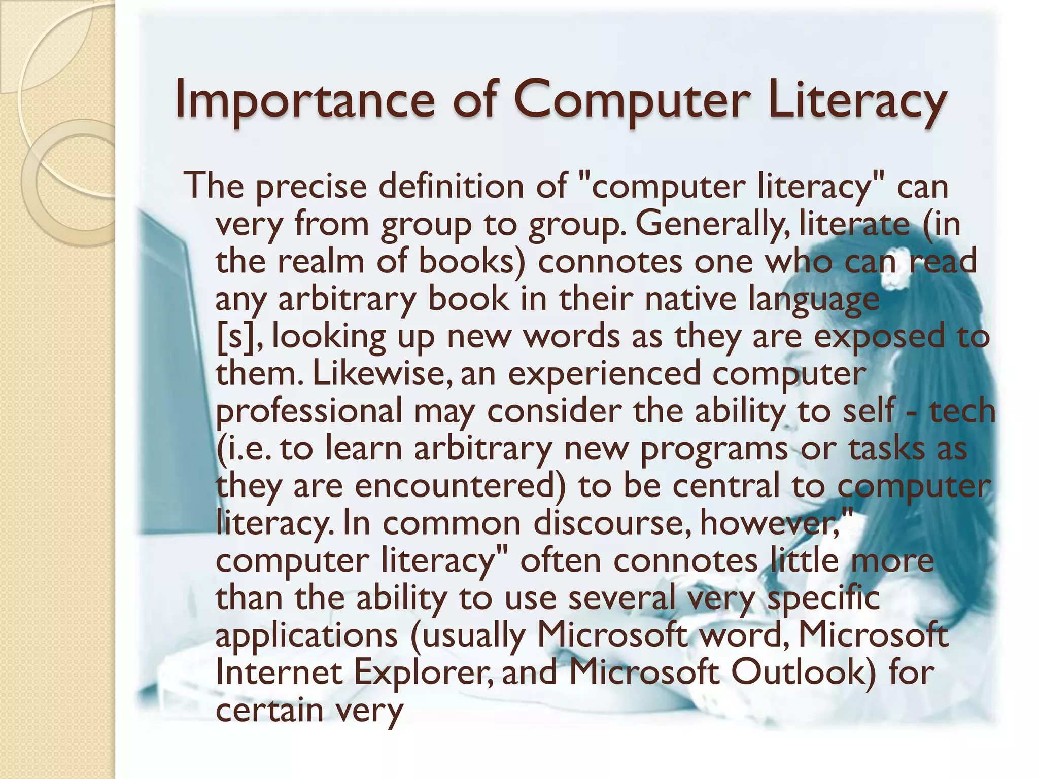 Importance of Computer Literacy
The precise definition of "computer literacy" can
 very from group to group. Generally, literate (in
 the realm of books) connotes one who can read
 any arbitrary book in their native language
 [s], looking up new words as they are exposed to
 them. Likewise, an experienced computer
 professional may consider the ability to self - tech
 (i.e. to learn arbitrary new programs or tasks as
 they are encountered) to be central to computer
 literacy. In common discourse, however,"
 computer literacy" often connotes little more
 than the ability to use several very specific
 applications (usually Microsoft word, Microsoft
 Internet Explorer, and Microsoft Outlook) for
 certain very
 