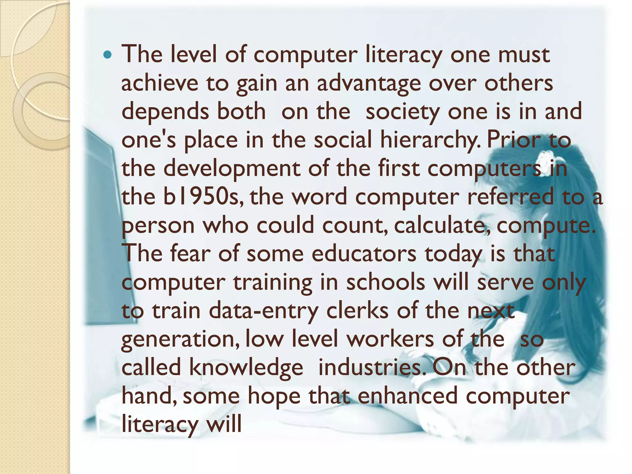    The level of computer literacy one must
    achieve to gain an advantage over others
    depends both on the society one is in and
    one's place in the social hierarchy. Prior to
    the development of the first computers in
    the b1950s, the word computer referred to a
    person who could count, calculate, compute.
    The fear of some educators today is that
    computer training in schools will serve only
    to train data-entry clerks of the next
    generation, low level workers of the so
    called knowledge industries. On the other
    hand, some hope that enhanced computer
    literacy will
 