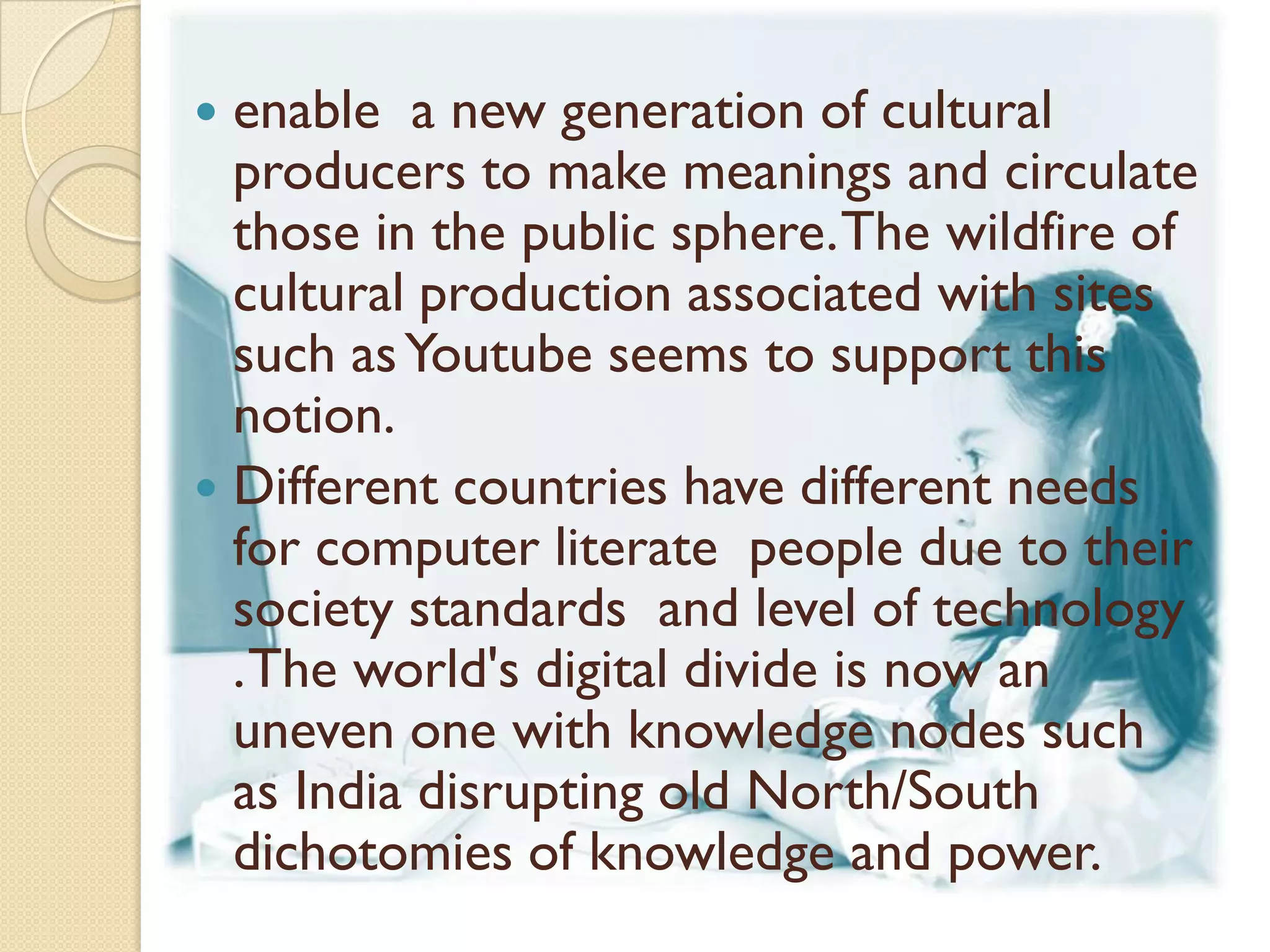  enable a new generation of cultural
  producers to make meanings and circulate
  those in the public sphere. The wildfire of
  cultural production associated with sites
  such as Youtube seems to support this
  notion.
 Different countries have different needs
  for computer literate people due to their
  society standards and level of technology
  . The world's digital divide is now an
  uneven one with knowledge nodes such
  as India disrupting old North/South
  dichotomies of knowledge and power.
 
