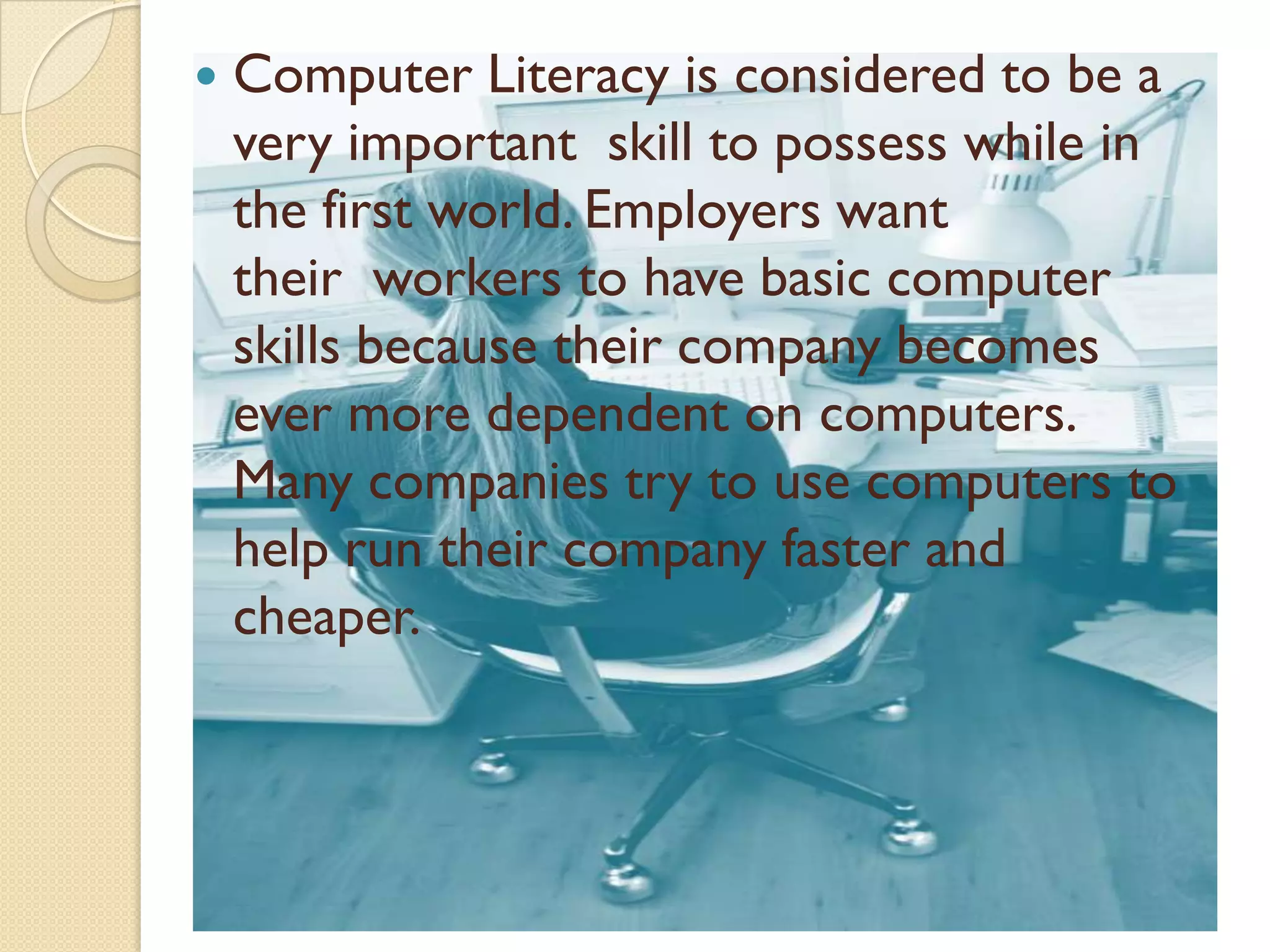   Computer Literacy is considered to be a
    very important skill to possess while in
    the first world. Employers want
    their workers to have basic computer
    skills because their company becomes
    ever more dependent on computers.
    Many companies try to use computers to
    help run their company faster and
    cheaper.
 