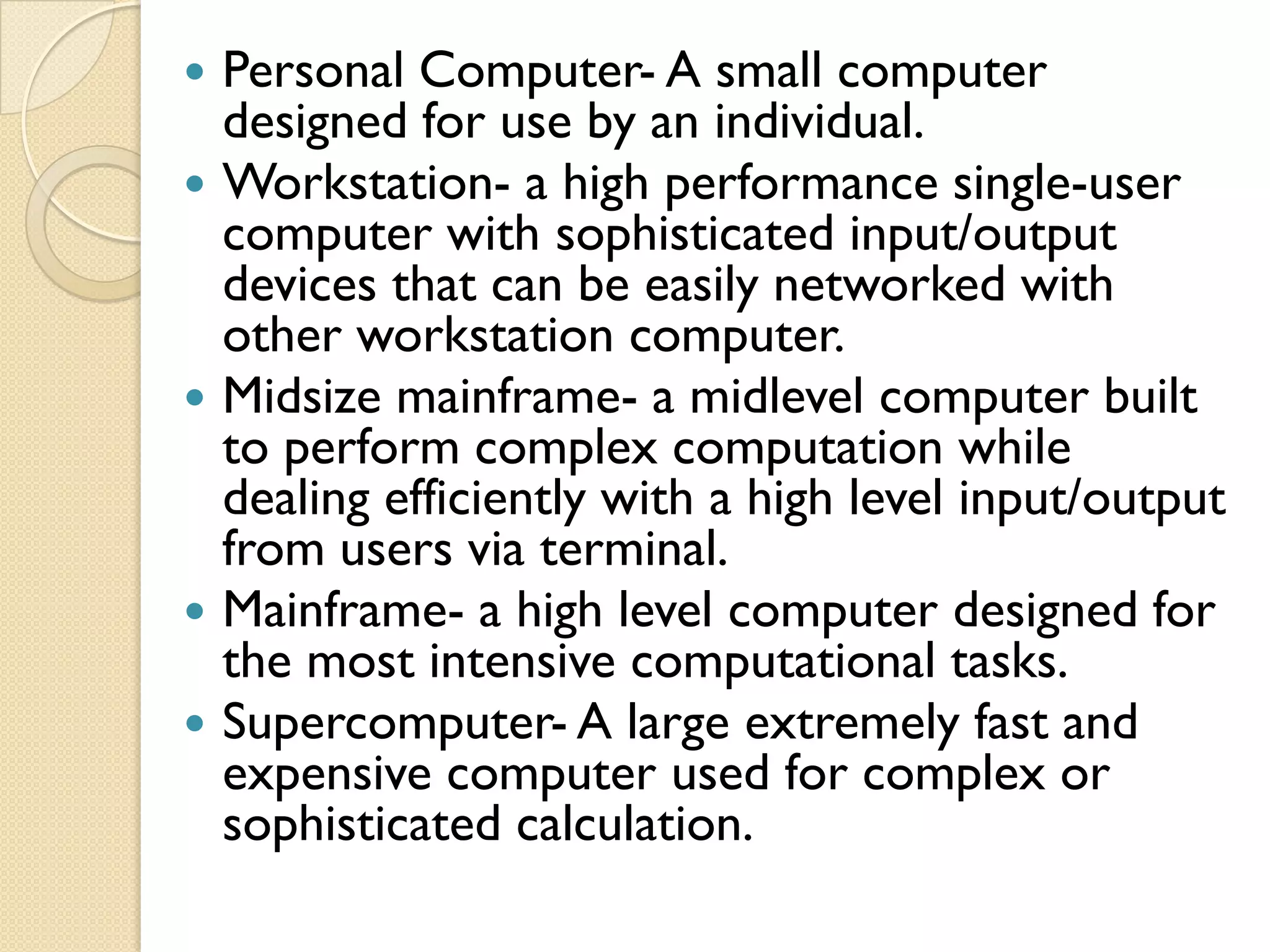    Personal Computer- A small computer
    designed for use by an individual.
   Workstation- a high performance single-user
    computer with sophisticated input/output
    devices that can be easily networked with
    other workstation computer.
   Midsize mainframe- a midlevel computer built
    to perform complex computation while
    dealing efficiently with a high level input/output
    from users via terminal.
   Mainframe- a high level computer designed for
    the most intensive computational tasks.
   Supercomputer- A large extremely fast and
    expensive computer used for complex or
    sophisticated calculation.
 