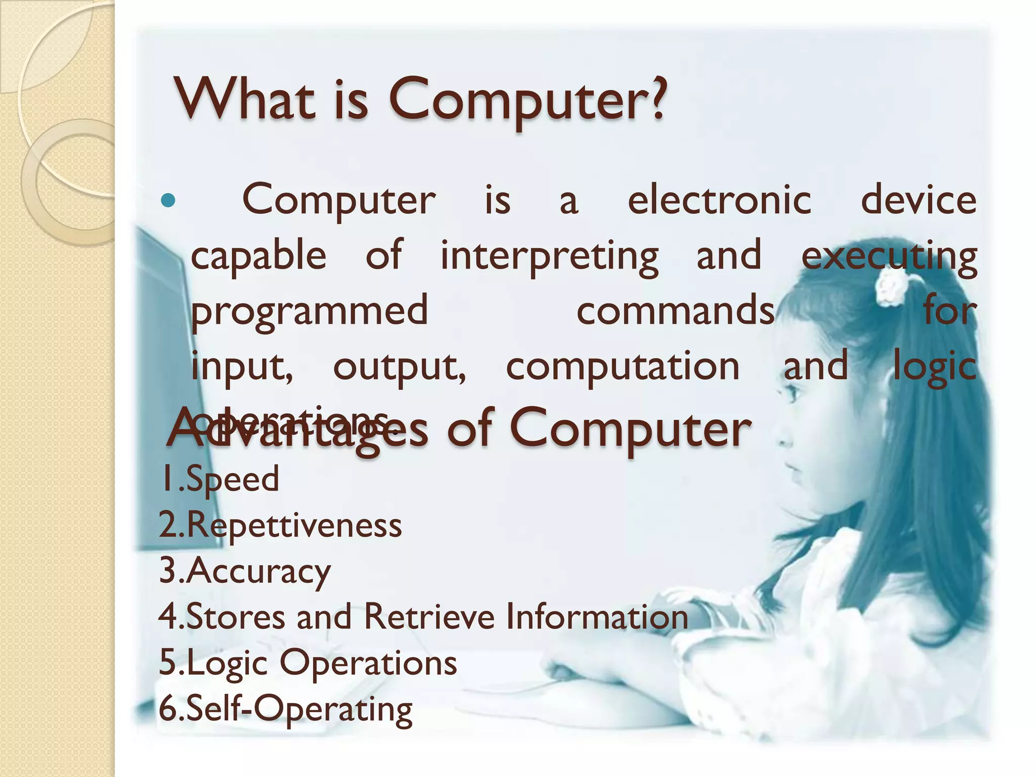 What is Computer?
   Computer is a electronic device
 capable of interpreting and executing
 programmed        commands        for
 input, output, computation and logic
 operations.
Advantages of Computer
1.Speed
2.Repettiveness
3.Accuracy
4.Stores and Retrieve Information
5.Logic Operations
6.Self-Operating
 