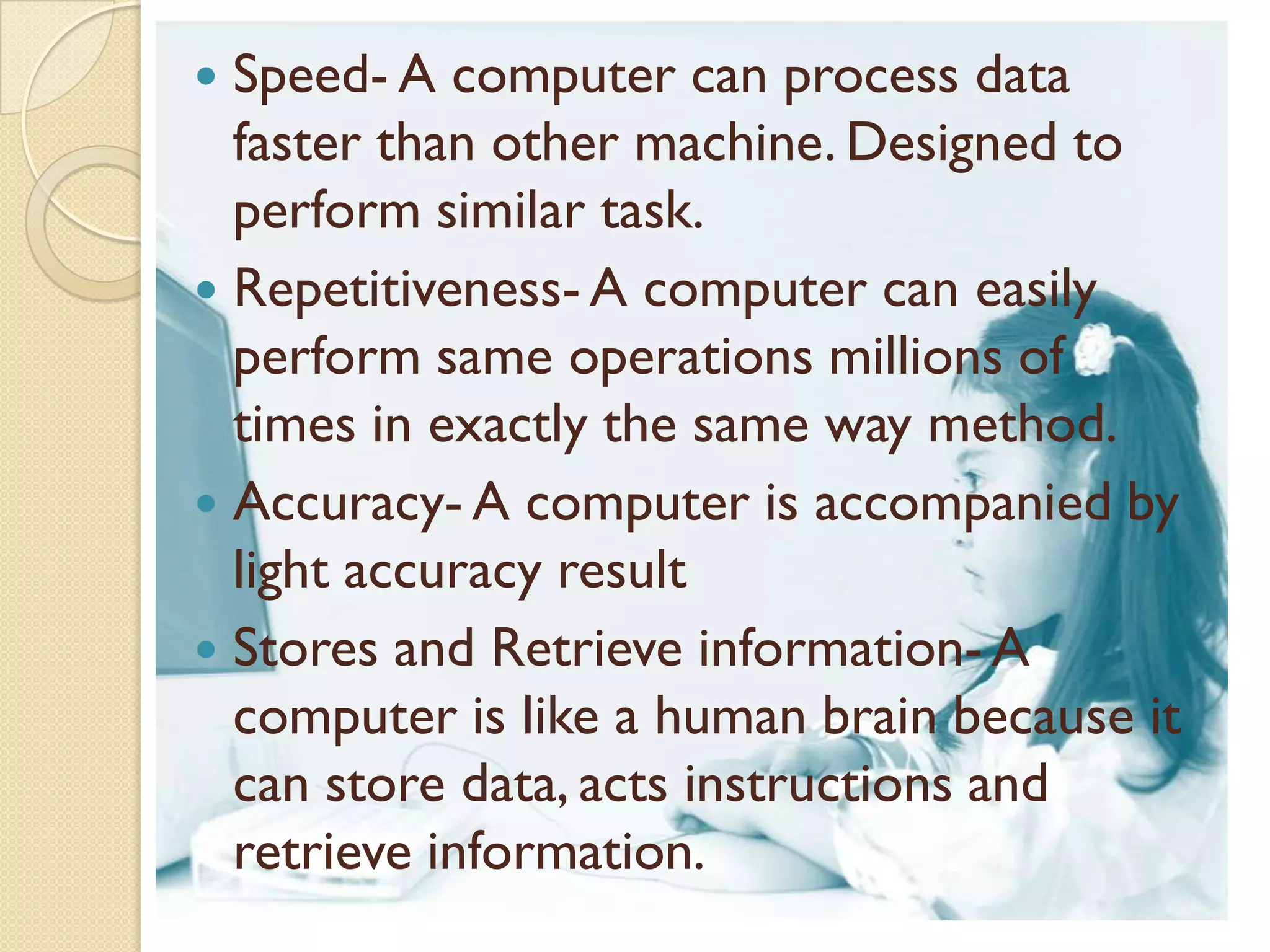  Speed- A computer can process data
  faster than other machine. Designed to
  perform similar task.
 Repetitiveness- A computer can easily
  perform same operations millions of
  times in exactly the same way method.
 Accuracy- A computer is accompanied by
  light accuracy result
 Stores and Retrieve information- A
  computer is like a human brain because it
  can store data, acts instructions and
  retrieve information.
 