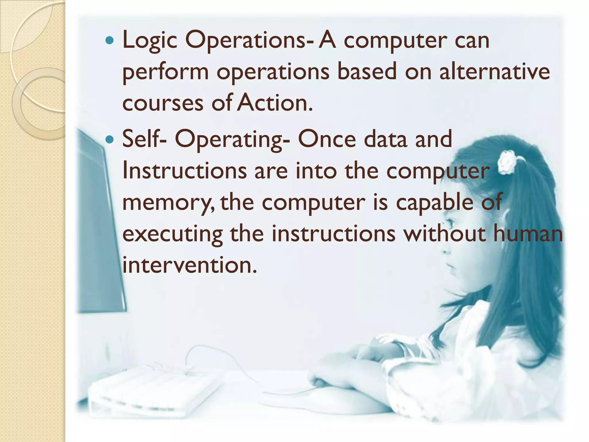  Logic Operations- A computer can
  perform operations based on alternative
  courses of Action.
 Self- Operating- Once data and
  Instructions are into the computer
  memory, the computer is capable of
  executing the instructions without human
  intervention.
 