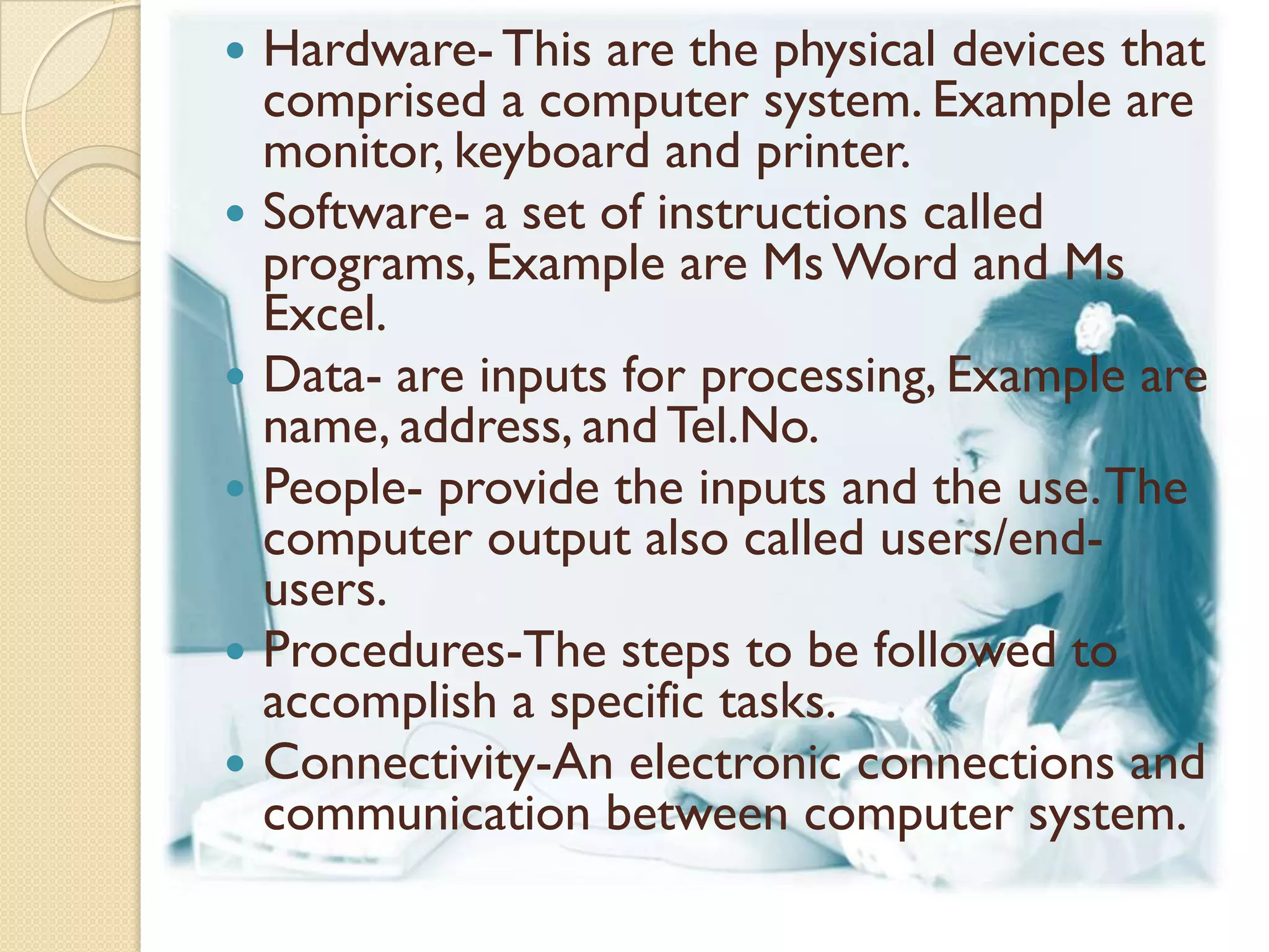    Hardware- This are the physical devices that
    comprised a computer system. Example are
    monitor, keyboard and printer.
   Software- a set of instructions called
    programs, Example are Ms Word and Ms
    Excel.
   Data- are inputs for processing, Example are
    name, address, and Tel.No.
   People- provide the inputs and the use. The
    computer output also called users/end-
    users.
   Procedures-The steps to be followed to
    accomplish a specific tasks.
   Connectivity-An electronic connections and
    communication between computer system.
 