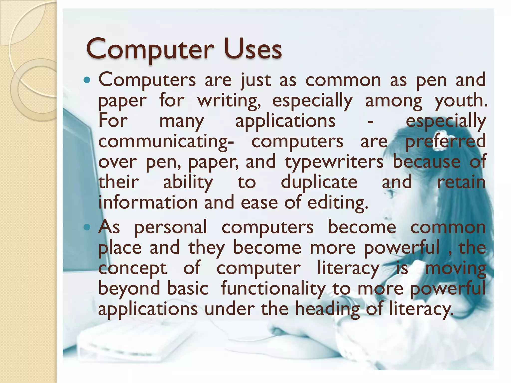 Computer Uses
 Computers are just as common as pen and
  paper for writing, especially among youth.
  For many applications - especially
  communicating- computers are preferred
  over pen, paper, and typewriters because of
  their ability to duplicate and retain
  information and ease of editing.
 As personal computers become common
  place and they become more powerful , the
  concept of computer literacy is moving
  beyond basic functionality to more powerful
  applications under the heading of literacy.
 
