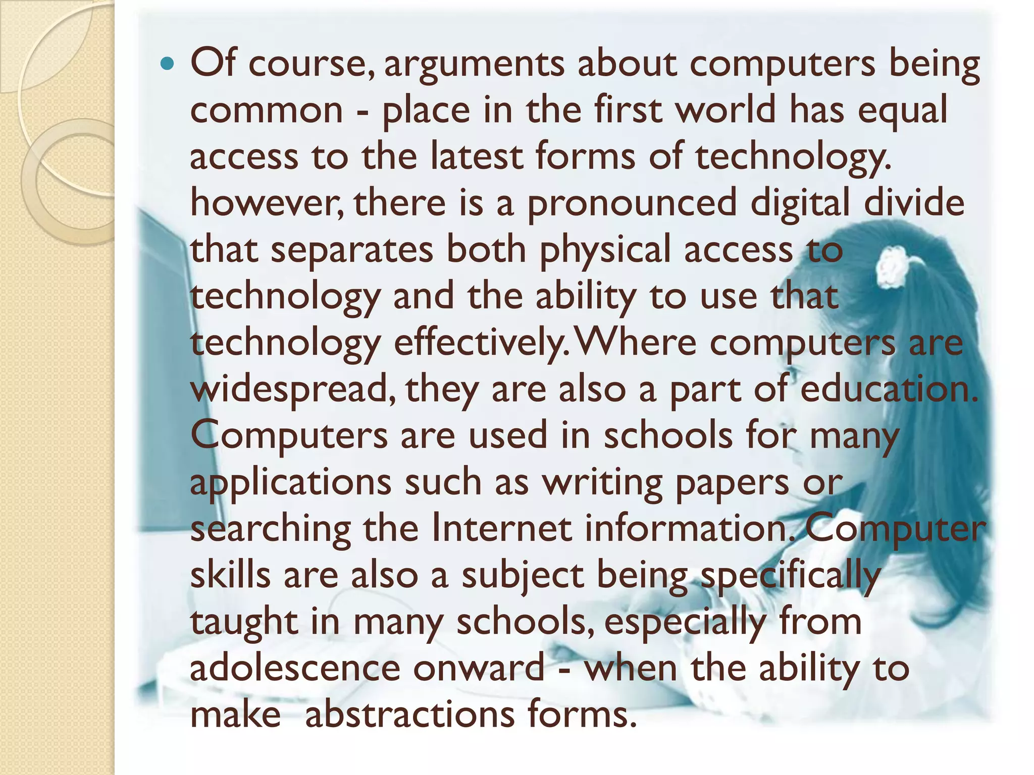    Of course, arguments about computers being
    common - place in the first world has equal
    access to the latest forms of technology.
    however, there is a pronounced digital divide
    that separates both physical access to
    technology and the ability to use that
    technology effectively. Where computers are
    widespread, they are also a part of education.
    Computers are used in schools for many
    applications such as writing papers or
    searching the Internet information. Computer
    skills are also a subject being specifically
    taught in many schools, especially from
    adolescence onward - when the ability to
    make abstractions forms.
 