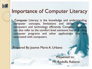 Importance of Computer Literacy
 Computer Literacy is the knowledge and understanding
computer concepts, limitations and ability to use
computers and technology efficiently. Computer Literacy
can also refer to the comfort level someone has with using
computer programs and other applications that are
associated with computers.


Prepared By: Joanne Marie A. Urbano

                                Presented to:
                              Mr. Rodolfo Raborar
 