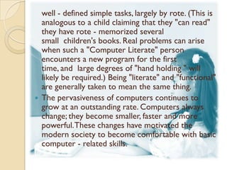 well - defined simple tasks, largely by rote. (This is
  analogous to a child claiming that they "can read"
  they have rote - memorized several
  small children's books. Real problems can arise
  when such a "Computer Literate" person
  encounters a new program for the first
  time, and large degrees of "hand holding " will
  likely be required.) Being "literate" and "functional"
  are generally taken to mean the same thing.
 The pervasiveness of computers continues to
  grow at an outstanding rate. Computers always
  change; they become smaller, faster and more
  powerful. These changes have motivated the
  modern society to become comfortable with basic
  computer - related skills.
 