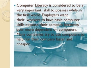    Computer Literacy is considered to be a
    very important skill to possess while in
    the first world. Employers want
    their workers to have basic computer
    skills because their company becomes
    ever more dependent on computers.
    Many companies try to use computers to
    help run their company faster and
    cheaper.
 