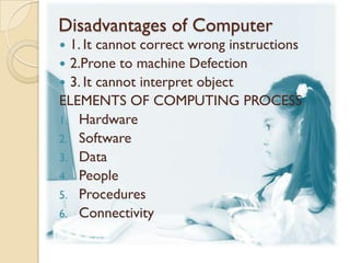 Disadvantages of Computer
 1. It cannot correct wrong instructions
 2.Prone to machine Defection
 3. It cannot interpret object
ELEMENTS OF COMPUTING PROCESS
1. Hardware
2. Software
3. Data
4. People
5. Procedures
6. Connectivity
 