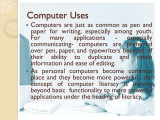 Computer Uses
 Computers are just as common as pen and
  paper for writing, especially among youth.
  For many applications - especially
  communicating- computers are preferred
  over pen, paper, and typewriters because of
  their ability to duplicate and retain
  information and ease of editing.
 As personal computers become common
  place and they become more powerful , the
  concept of computer literacy is moving
  beyond basic functionality to more powerful
  applications under the heading of literacy.
 