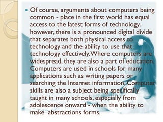    Of course, arguments about computers being
    common - place in the first world has equal
    access to the latest forms of technology.
    however, there is a pronounced digital divide
    that separates both physical access to
    technology and the ability to use that
    technology effectively. Where computers are
    widespread, they are also a part of education.
    Computers are used in schools for many
    applications such as writing papers or
    searching the Internet information. Computer
    skills are also a subject being specifically
    taught in many schools, especially from
    adolescence onward - when the ability to
    make abstractions forms.
 