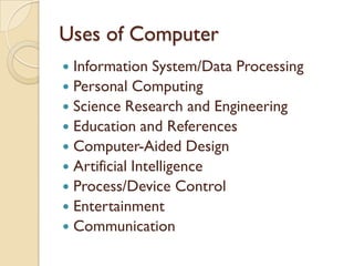 Uses of Computer
 Information System/Data Processing
 Personal Computing
 Science Research and Engineering
 Education and References
 Computer-Aided Design
 Artificial Intelligence
 Process/Device Control
 Entertainment
 Communication
 