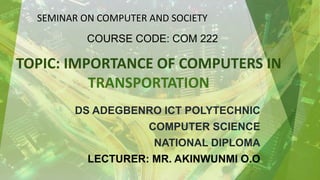 TOPIC: IMPORTANCE OF COMPUTERS IN
TRANSPORTATION
DS ADEGBENRO ICT POLYTECHNIC
COMPUTER SCIENCE
NATIONAL DIPLOMA
LECTURER: MR. AKINWUNMI O.O
SEMINAR ON COMPUTER AND SOCIETY
COURSE CODE: COM 222
 