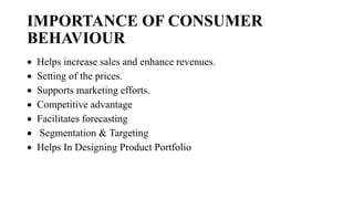 IMPORTANCE OF CONSUMER
BEHAVIOUR
 Helps increase sales and enhance revenues.
 Setting of the prices.
 Supports marketing efforts.
 Competitive advantage
 Facilitates forecasting
 Segmentation & Targeting
 Helps In Designing Product Portfolio
 