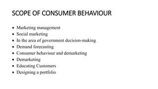 SCOPE OF CONSUMER BEHAVIOUR
 Marketing management
 Social marketing
 In the area of government decision-making
 Demand forecasting
 Consumer behaviour and demarketing
 Demarketing
 Educating Customers
 Designing a portfolio
 