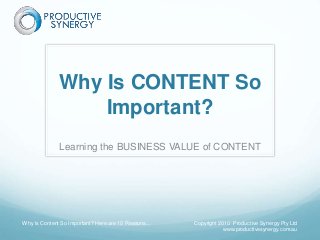 Why Is CONTENT So
Important?
Learning the BUSINESS VALUE of CONTENT
Why Is Content So Important? Here are 10 Reasons... Copyright 2010 Productive Synergy Pty Ltd
www.productivesynergy.com.au
 